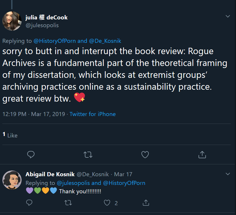 @julesopolis [Julia de Cook, now assistant professor of Advocacy and Social Change in the School of Communication at Loyola University Chicago] to author and De Kosnik: “sorry to butt in and interrupt the book review: Rogue Archives is a fundamental part of the theoretical framing of my dissertation, which looks at extremist groups’ archiving practices online as a sustainability practice. Great review btw. [Sparkling heart emoji.]” De Kosnik, in reply: “[4 differently colored heart emojis] Thank you!!!!!!!!”