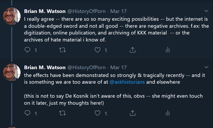 Two tweets from author’s twitter thread: “I really agree -- there are so so many exciting possibilities -- but the internet is a double-edged sword and not all good -- there are negative archives. f.ex: the digitization, online publication, and archiving of KKK material -- or the archives of hate material i know of.” “the effects have been demonstrated so strongly & tragically recently -- and it is something we are too aware of at @askhistorians and elsewhere (this is not to say De Kosnik isn't aware of this, obvs -- she might even touch on it later, just my thoughts here!)”